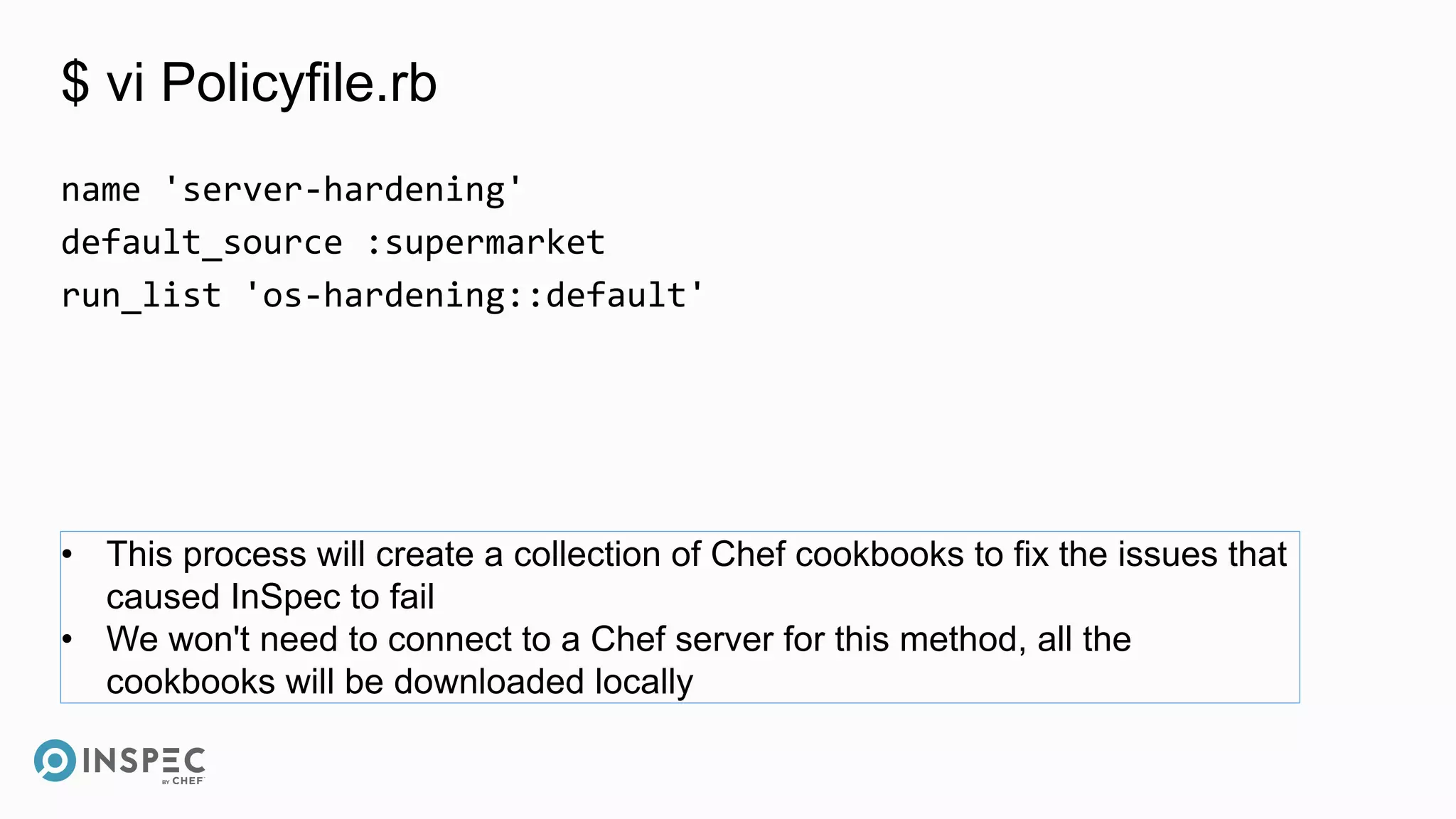 $ vi Policyfile.rb
name 'server-hardening'
default_source :supermarket
run_list 'os-hardening::default'
• This process will create a collection of Chef cookbooks to fix the issues that
caused InSpec to fail
• We won't need to connect to a Chef server for this method, all the
cookbooks will be downloaded locally
 
