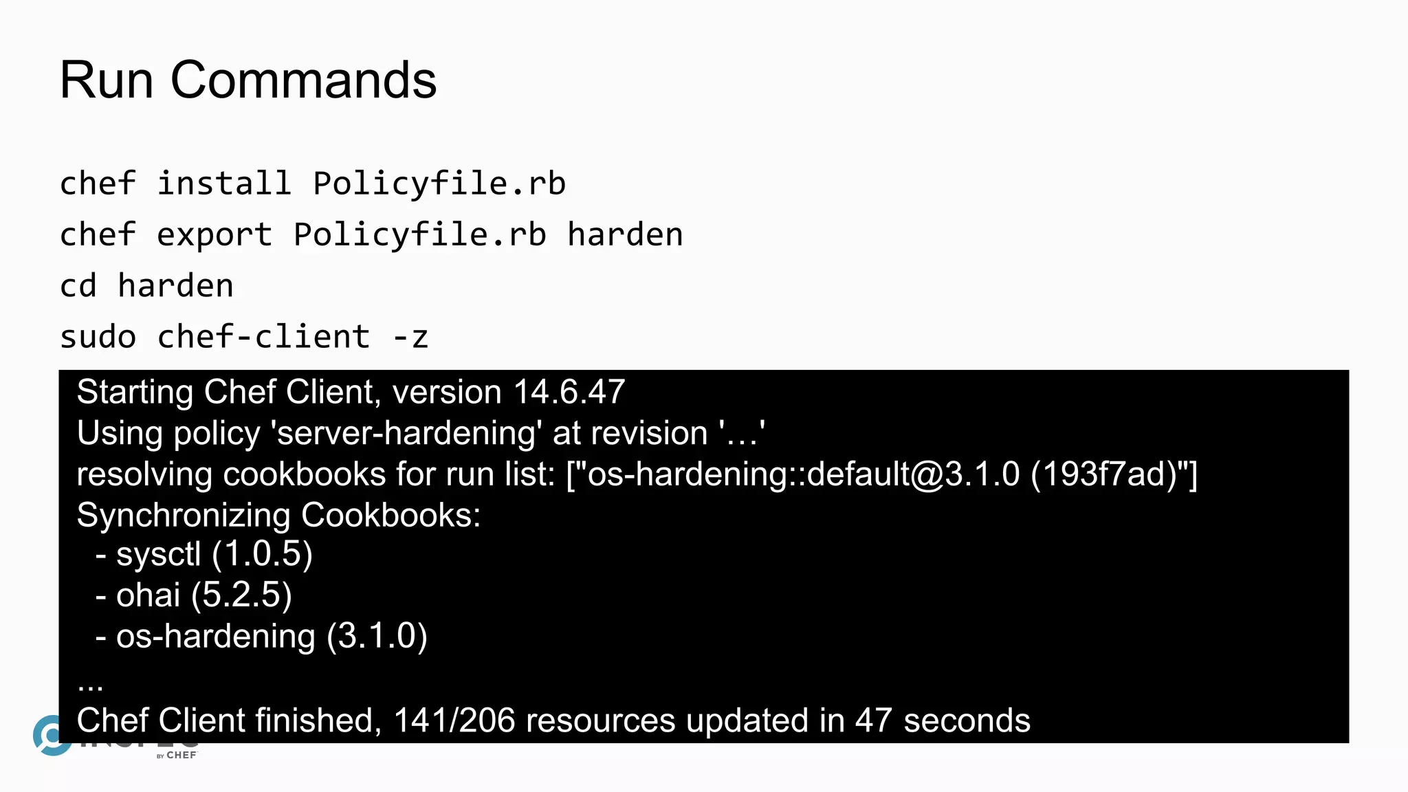 Run Commands
chef install Policyfile.rb
chef export Policyfile.rb harden
cd harden
sudo chef-client -z
Starting Chef Client, version 14.6.47
Using policy 'server-hardening' at revision '…'
resolving cookbooks for run list: ["os-hardening::default@3.1.0 (193f7ad)"]
Synchronizing Cookbooks:
- sysctl (1.0.5)
- ohai (5.2.5)
- os-hardening (3.1.0)
...
Chef Client finished, 141/206 resources updated in 47 seconds
 
