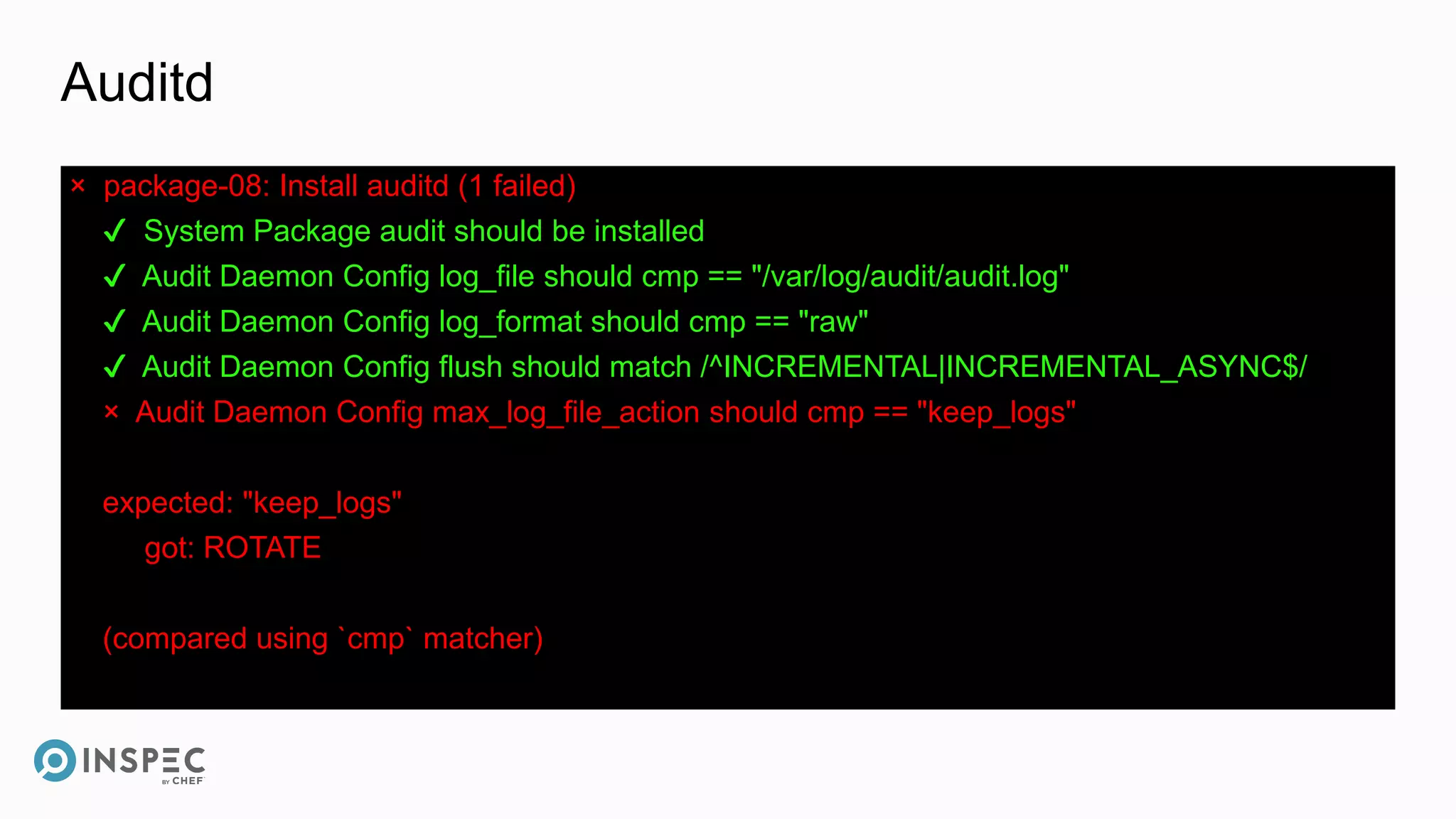 Auditd
× package-08: Install auditd (1 failed)
✔ System Package audit should be installed
✔ Audit Daemon Config log_file should cmp == "/var/log/audit/audit.log"
✔ Audit Daemon Config log_format should cmp == "raw"
✔ Audit Daemon Config flush should match /^INCREMENTAL|INCREMENTAL_ASYNC$/
× Audit Daemon Config max_log_file_action should cmp == "keep_logs"
expected: "keep_logs"
got: ROTATE
(compared using `cmp` matcher)
 