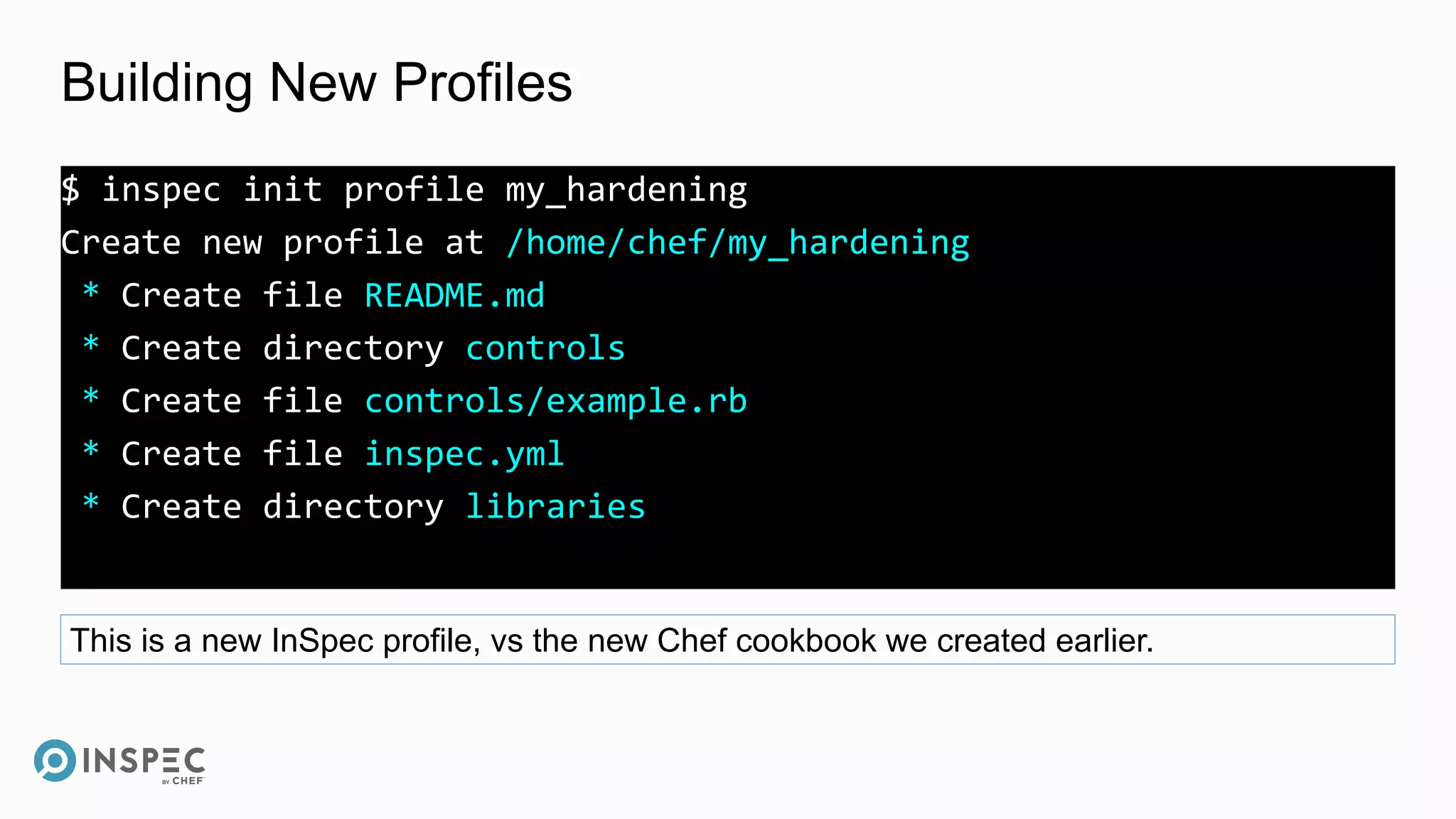 Building New Profiles
$ inspec init profile my_hardening
Create new profile at /home/chef/my_hardening
* Create file README.md
* Create directory controls
* Create file controls/example.rb
* Create file inspec.yml
* Create directory libraries
This is a new InSpec profile, vs the new Chef cookbook we created earlier.
 