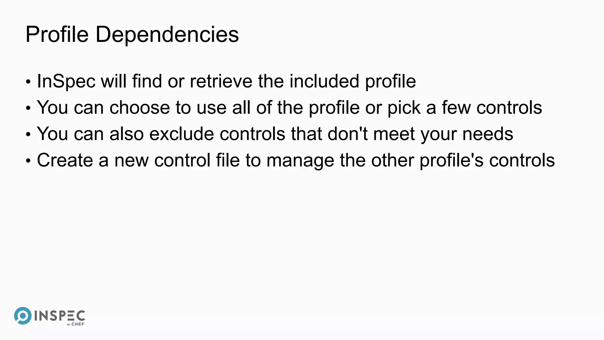 Profile Dependencies
• InSpec will find or retrieve the included profile
• You can choose to use all of the profile or pick a few controls
• You can also exclude controls that don't meet your needs
• Create a new control file to manage the other profile's controls
 