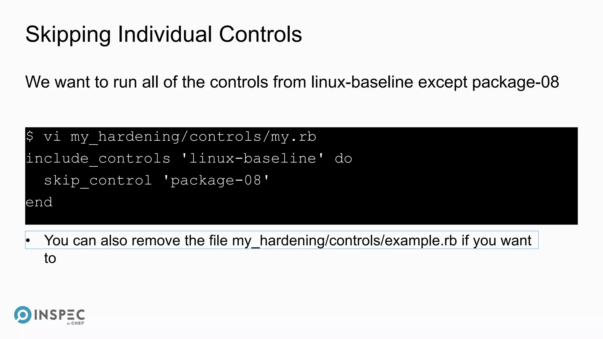 Skipping Individual Controls
$ vi my_hardening/controls/my.rb
include_controls 'linux-baseline' do
skip_control 'package-08'
end
We want to run all of the controls from linux-baseline except package-08
• You can also remove the file my_hardening/controls/example.rb if you want
to
 