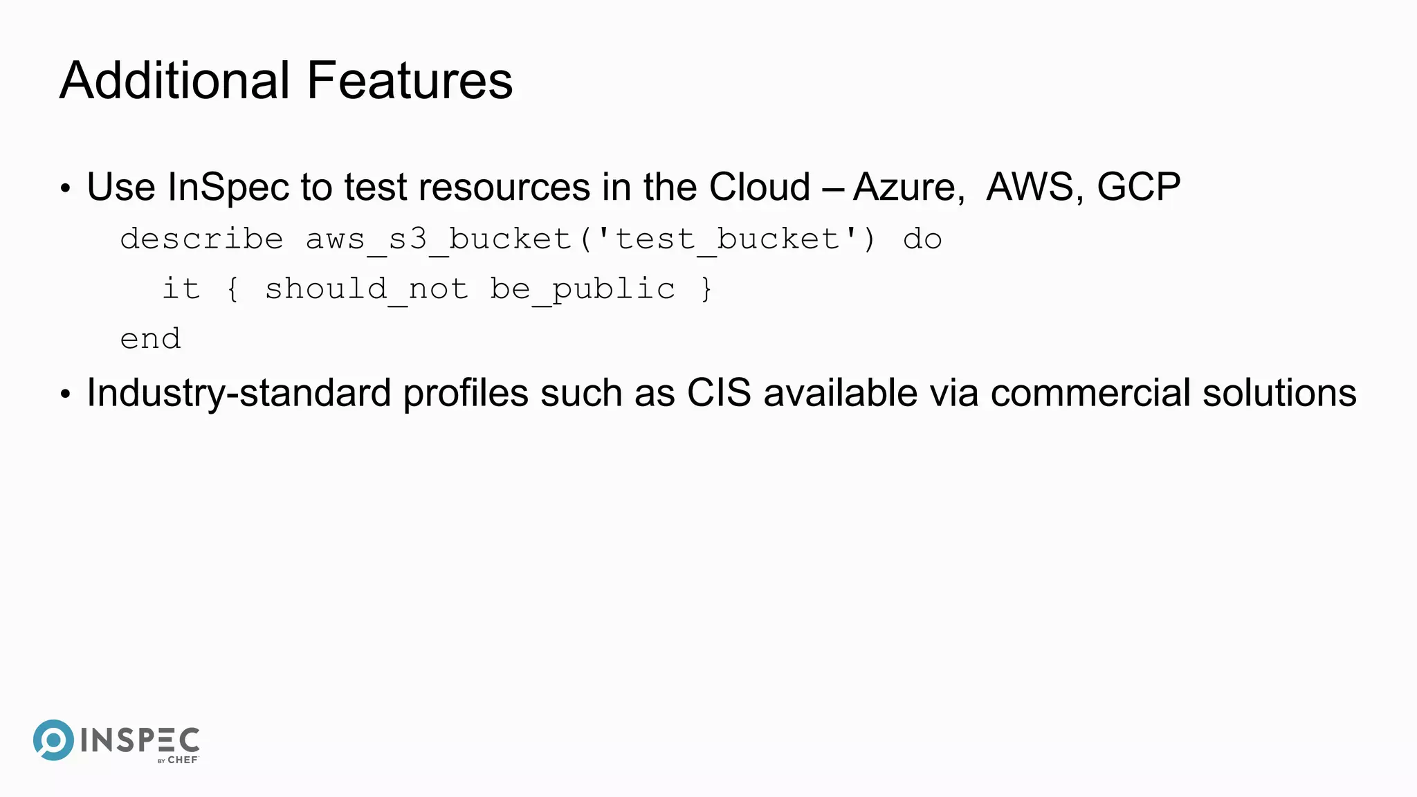 Additional Features
• Use InSpec to test resources in the Cloud – Azure, AWS, GCP
describe aws_s3_bucket('test_bucket') do
it { should_not be_public }
end
• Industry-standard profiles such as CIS available via commercial solutions
 