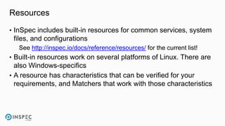 Resources
• InSpec includes built-in resources for common services, system
files, and configurations
See http://inspec.io/docs/reference/resources/ for the current list!
• Built-in resources work on several platforms of Linux. There are
also Windows-specifics
• A resource has characteristics that can be verified for your
requirements, and Matchers that work with those characteristics
 