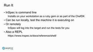 Run It
• InSpec is command line
Installs on your workstation as a ruby gem or as part of the ChefDK
• Can be run locally, test the machine it is executing on
• Or remotely
InSpec will log into the target and run the tests for you
• Also a REPL
https://www.inspec.io/docs/reference/shell/
 