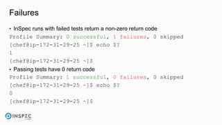 Failures
• InSpec runs with failed tests return a non-zero return code
Profile Summary: 0 successful, 1 failures, 0 skipped
[chef@ip-172-31-29-25 ~]$ echo $?
1
[chef@ip-172-31-29-25 ~]$
• Passing tests have 0 return code
Profile Summary: 1 successful, 0 failures, 0 skipped
[chef@ip-172-31-29-25 ~]$ echo $?
0
[chef@ip-172-31-29-25 ~]$
 