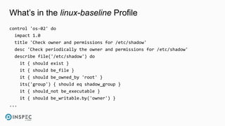 What’s in the linux-baseline Profile
control 'os-02' do
impact 1.0
title 'Check owner and permissions for /etc/shadow'
desc 'Check periodically the owner and permissions for /etc/shadow'
describe file('/etc/shadow') do
it { should exist }
it { should be_file }
it { should be_owned_by 'root' }
its('group') { should eq shadow_group }
it { should_not be_executable }
it { should be_writable.by('owner') }
...
 