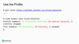 Use the Profile
$ git clone https://github.com/dev-sec/linux-baseline
...
$ sudo inspec exec linux-baseline
Profile Summary: 23 successful controls, 28 control failures, 2
controls skipped
Test Summary: 60 successful, 60 failures, 2 skipped
$
 