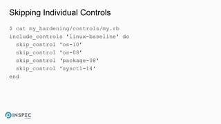 Skipping Individual Controls
$ cat my_hardening/controls/my.rb
include_controls 'linux-baseline' do
skip_control 'os-10’
skip_control 'os-08’
skip_control ‘package-08'
skip_control 'sysctl-14'
end
 