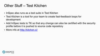 Other Stuff – Test Kitchen
• InSpec also runs as a test suite in Test Kitchen
• Test Kitchen is a tool for your team to create fast-feedback loops for
development
• Add InSpec tests to TK so that any change can also be certified with the security
profile before it is pushed to source code repository
• More info at http://kitchen.ci/
 