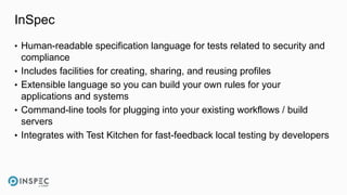 InSpec
• Human-readable specification language for tests related to security and
compliance
• Includes facilities for creating, sharing, and reusing profiles
• Extensible language so you can build your own rules for your
applications and systems
• Command-line tools for plugging into your existing workflows / build
servers
• Integrates with Test Kitchen for fast-feedback local testing by developers
 