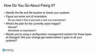 How Do You Go About Fixing It?
• Identify the file and file location to check your systems
• Figure out some sort of incantation
Do we check it first or just push a new one everywhere?
• What’s the plan for the currently used images?
Rebuild?
Remediate at instantiation?
• Maybe you’re using a configuration management solution for these types
of changes? Did your change get tested before it goes to all your
systems?
 