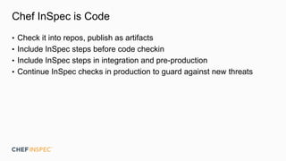 Chef InSpec is Code
• Check it into repos, publish as artifacts
• Include InSpec steps before code checkin
• Include InSpec steps in integration and pre-production
• Continue InSpec checks in production to guard against new threats
 