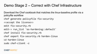 Demo Stage 2 – Correct with Chef Infrastructure
Download the Chef cookbook that matches the linux-baseline profile via a
policyfile workflow
chef generate policyfile fix-security
<<accept the license>>
edit fix-security.rb
edit-> run_list 'os-hardening::default'
chef install fix-security.rb
chef export fix-security.rb harden-linux
cd harden-linux
sudo chef-client -z
 