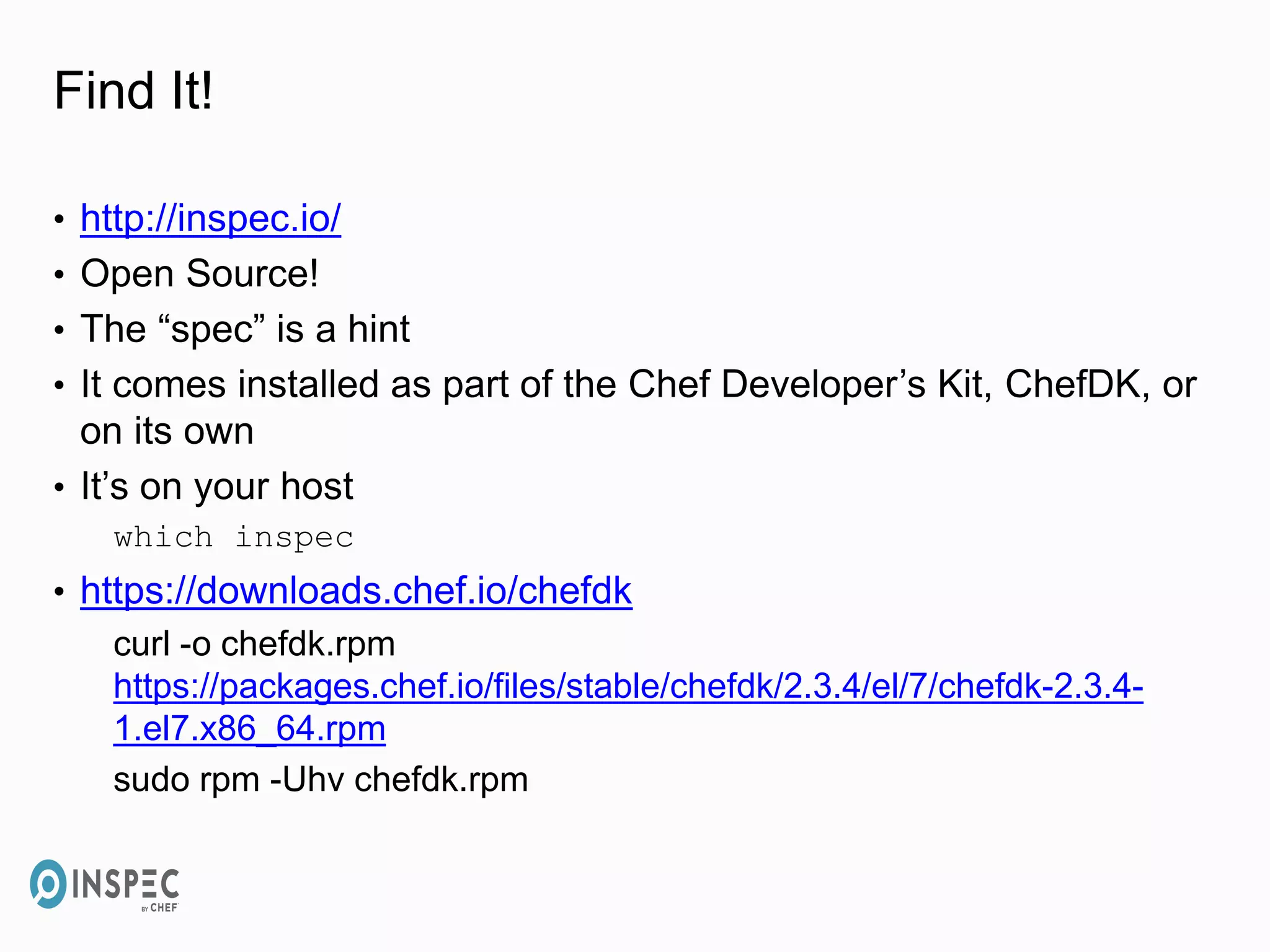 Find It!
• http://inspec.io/
• Open Source!
• The “spec” is a hint
• It comes installed as part of the Chef Developer’s Kit, ChefDK, or
on its own
• It’s on your host
which inspec
• https://downloads.chef.io/chefdk
curl -o chefdk.rpm
https://packages.chef.io/files/stable/chefdk/2.3.4/el/7/chefdk-2.3.4-
1.el7.x86_64.rpm
sudo rpm -Uhv chefdk.rpm
 