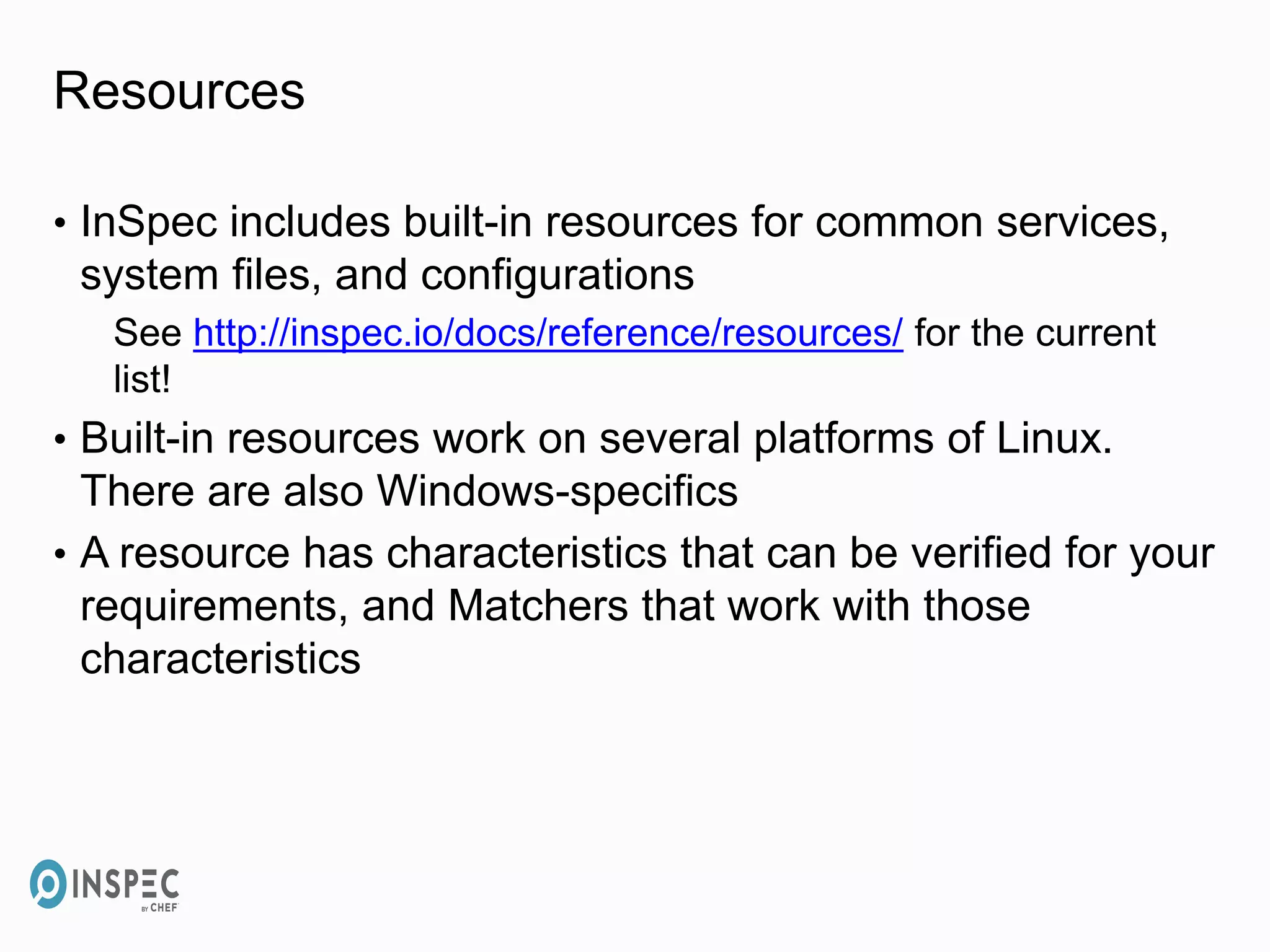 Resources
• InSpec includes built-in resources for common services,
system files, and configurations
See http://inspec.io/docs/reference/resources/ for the current
list!
• Built-in resources work on several platforms of Linux.
There are also Windows-specifics
• A resource has characteristics that can be verified for your
requirements, and Matchers that work with those
characteristics
 