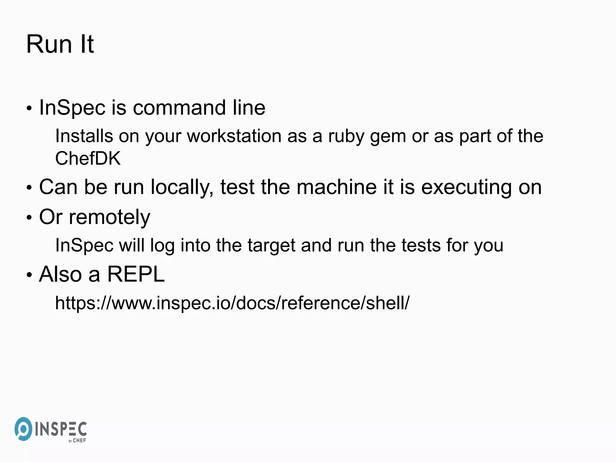 Run It
• InSpec is command line
Installs on your workstation as a ruby gem or as part of the
ChefDK
• Can be run locally, test the machine it is executing on
• Or remotely
InSpec will log into the target and run the tests for you
• Also a REPL
https://www.inspec.io/docs/reference/shell/
 