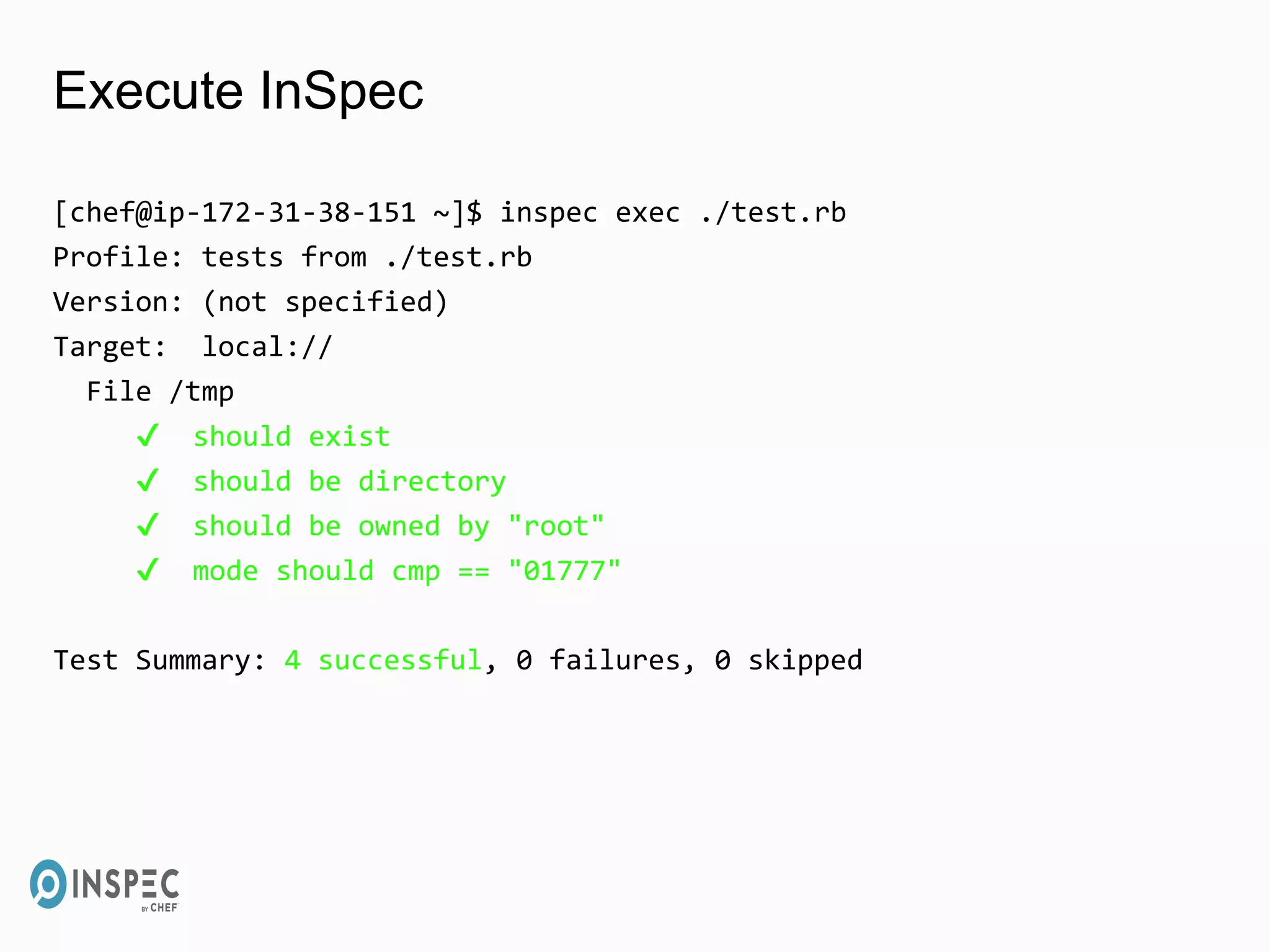Execute InSpec
[chef@ip-172-31-38-151 ~]$ inspec exec ./test.rb
Profile: tests from ./test.rb
Version: (not specified)
Target: local://
File /tmp
✔ should exist
✔ should be directory
✔ should be owned by "root"
✔ mode should cmp == "01777"
Test Summary: 4 successful, 0 failures, 0 skipped
 