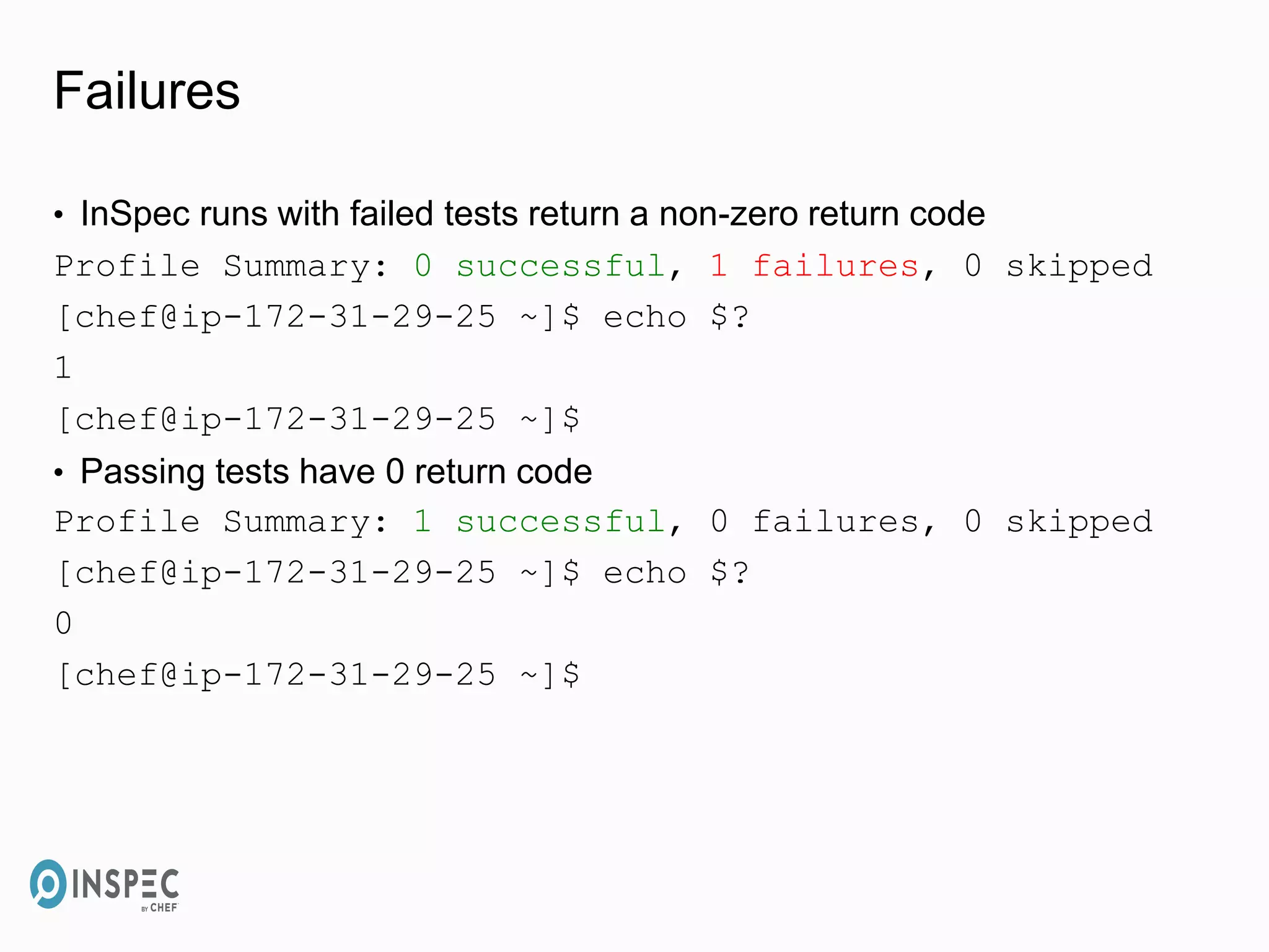 Failures
• InSpec runs with failed tests return a non-zero return code
Profile Summary: 0 successful, 1 failures, 0 skipped
[chef@ip-172-31-29-25 ~]$ echo $?
1
[chef@ip-172-31-29-25 ~]$
• Passing tests have 0 return code
Profile Summary: 1 successful, 0 failures, 0 skipped
[chef@ip-172-31-29-25 ~]$ echo $?
0
[chef@ip-172-31-29-25 ~]$
 