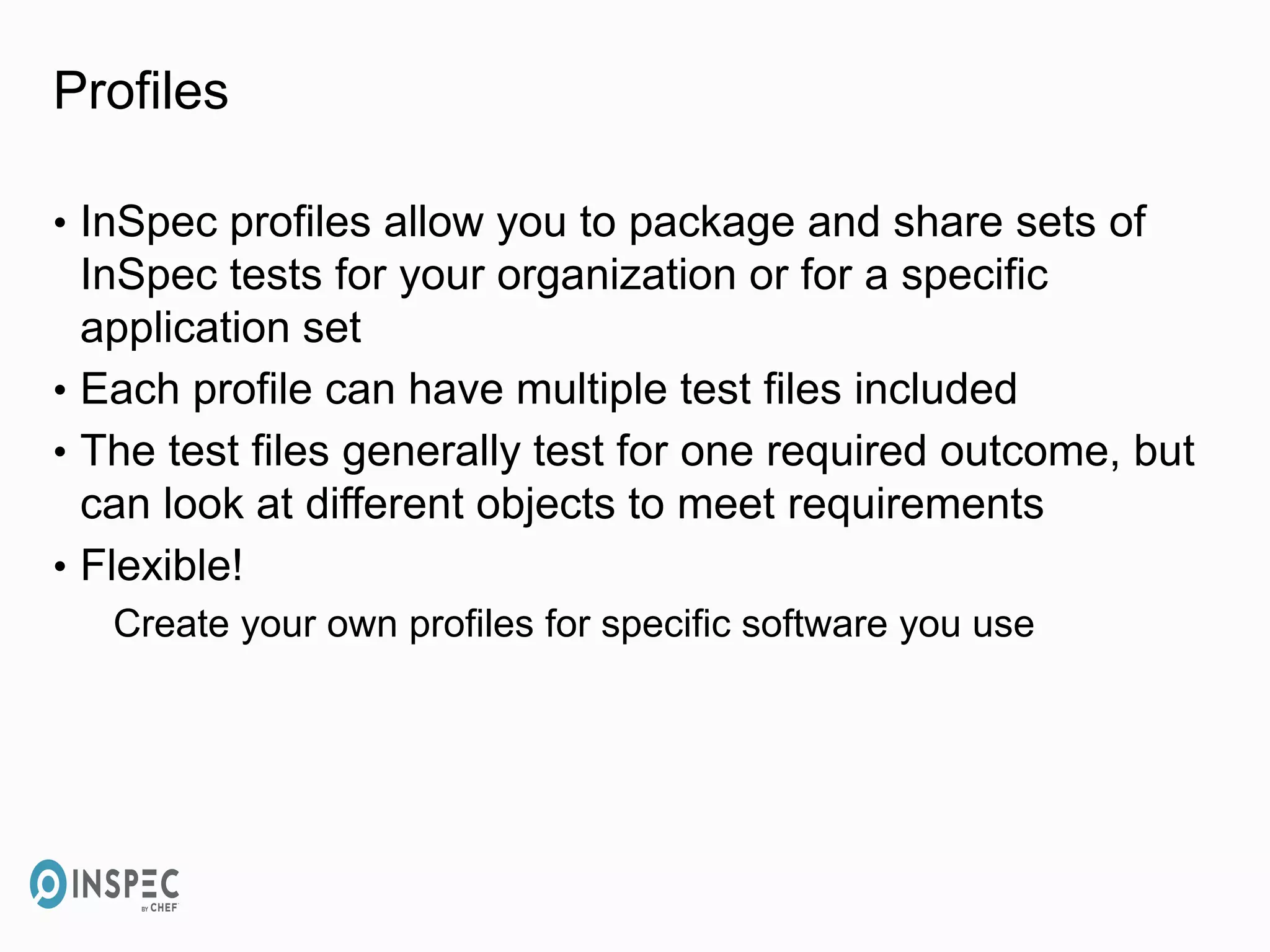 Profiles
• InSpec profiles allow you to package and share sets of
InSpec tests for your organization or for a specific
application set
• Each profile can have multiple test files included
• The test files generally test for one required outcome, but
can look at different objects to meet requirements
• Flexible!
Create your own profiles for specific software you use
 