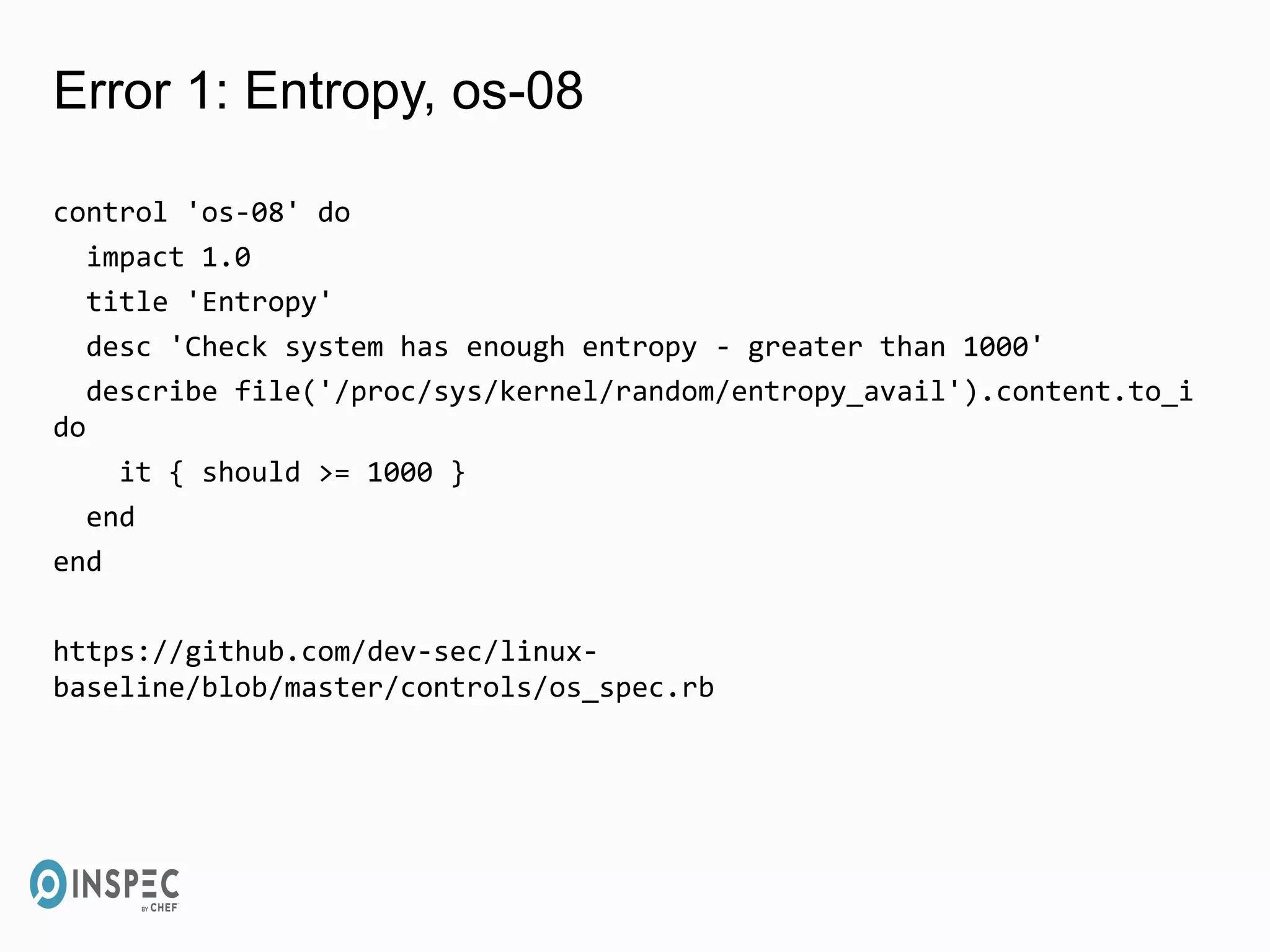 Error 1: Entropy, os-08
control 'os-08' do
impact 1.0
title 'Entropy'
desc 'Check system has enough entropy - greater than 1000'
describe file('/proc/sys/kernel/random/entropy_avail').content.to_i
do
it { should >= 1000 }
end
end
https://github.com/dev-sec/linux-
baseline/blob/master/controls/os_spec.rb
 