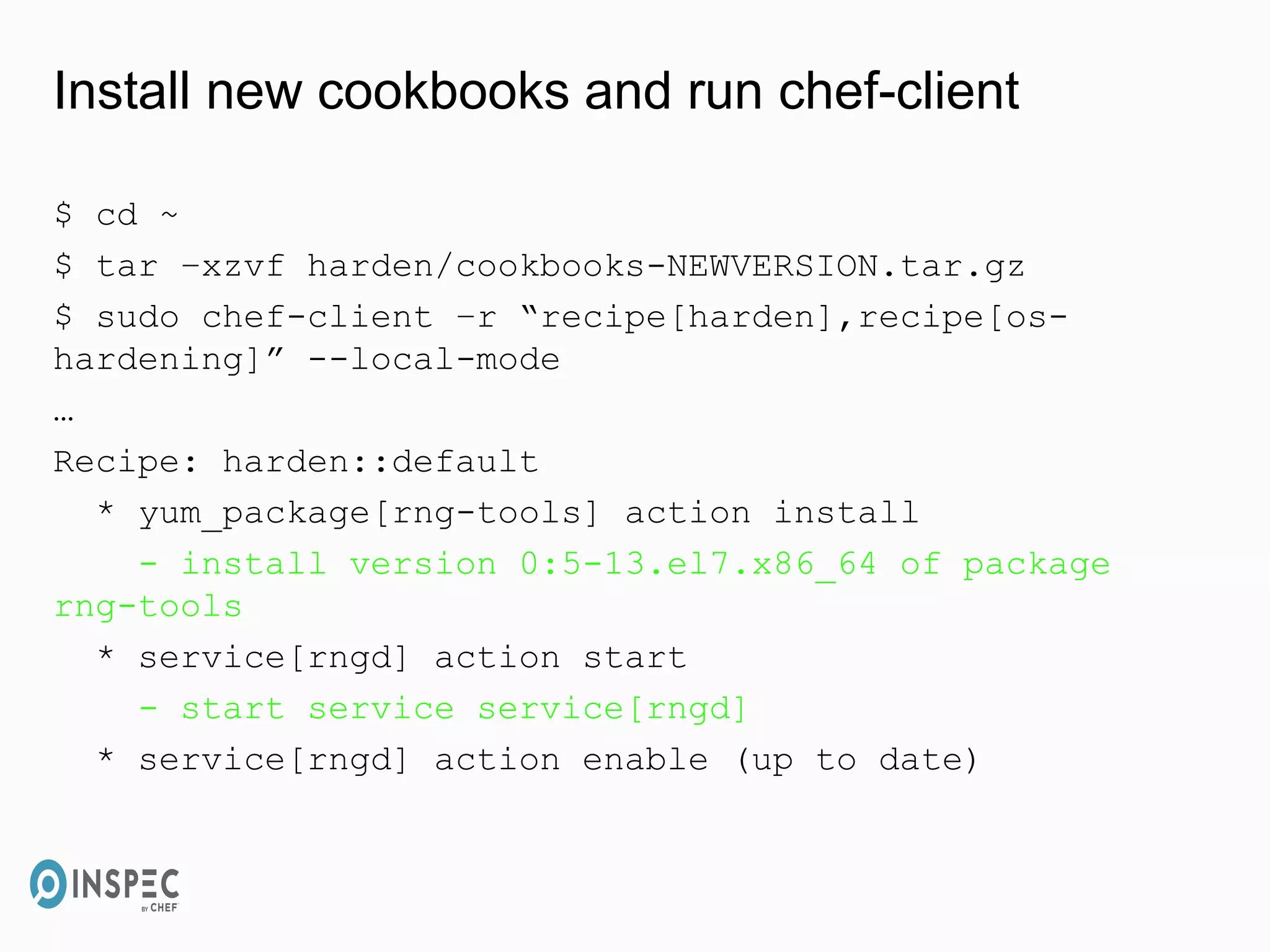 Install new cookbooks and run chef-client
$ cd ~
$ tar –xzvf harden/cookbooks-NEWVERSION.tar.gz
$ sudo chef-client –r “recipe[harden],recipe[os-
hardening]” --local-mode
…
Recipe: harden::default
* yum_package[rng-tools] action install
- install version 0:5-13.el7.x86_64 of package
rng-tools
* service[rngd] action start
- start service service[rngd]
* service[rngd] action enable (up to date)
 