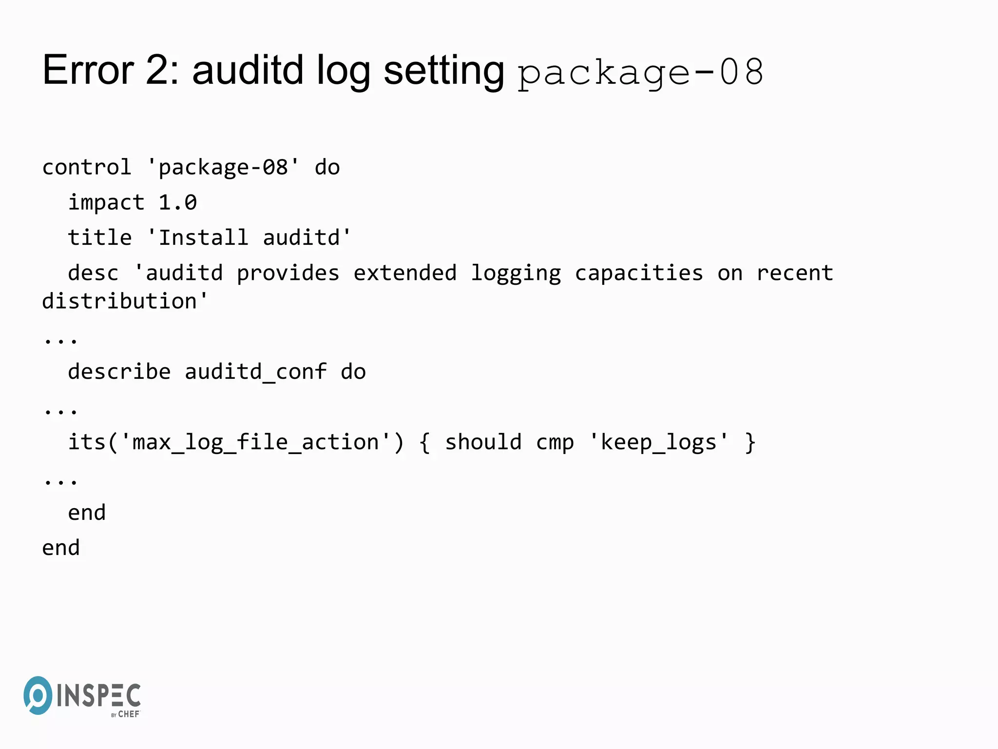 Error 2: auditd log setting package-08
control 'package-08' do
impact 1.0
title 'Install auditd'
desc 'auditd provides extended logging capacities on recent
distribution'
...
describe auditd_conf do
...
its('max_log_file_action') { should cmp 'keep_logs' }
...
end
end
 