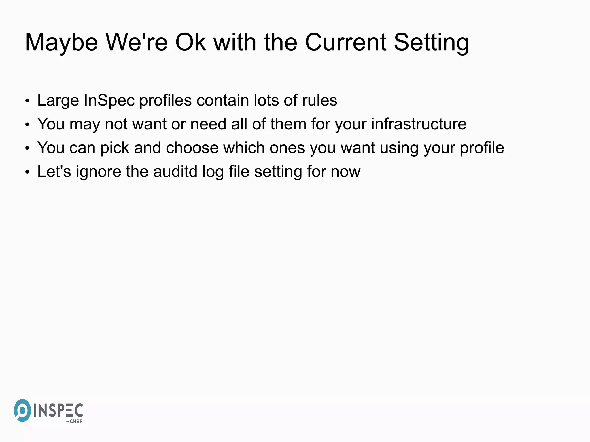 Maybe We're Ok with the Current Setting
• Large InSpec profiles contain lots of rules
• You may not want or need all of them for your infrastructure
• You can pick and choose which ones you want using your profile
• Let's ignore the auditd log file setting for now
 