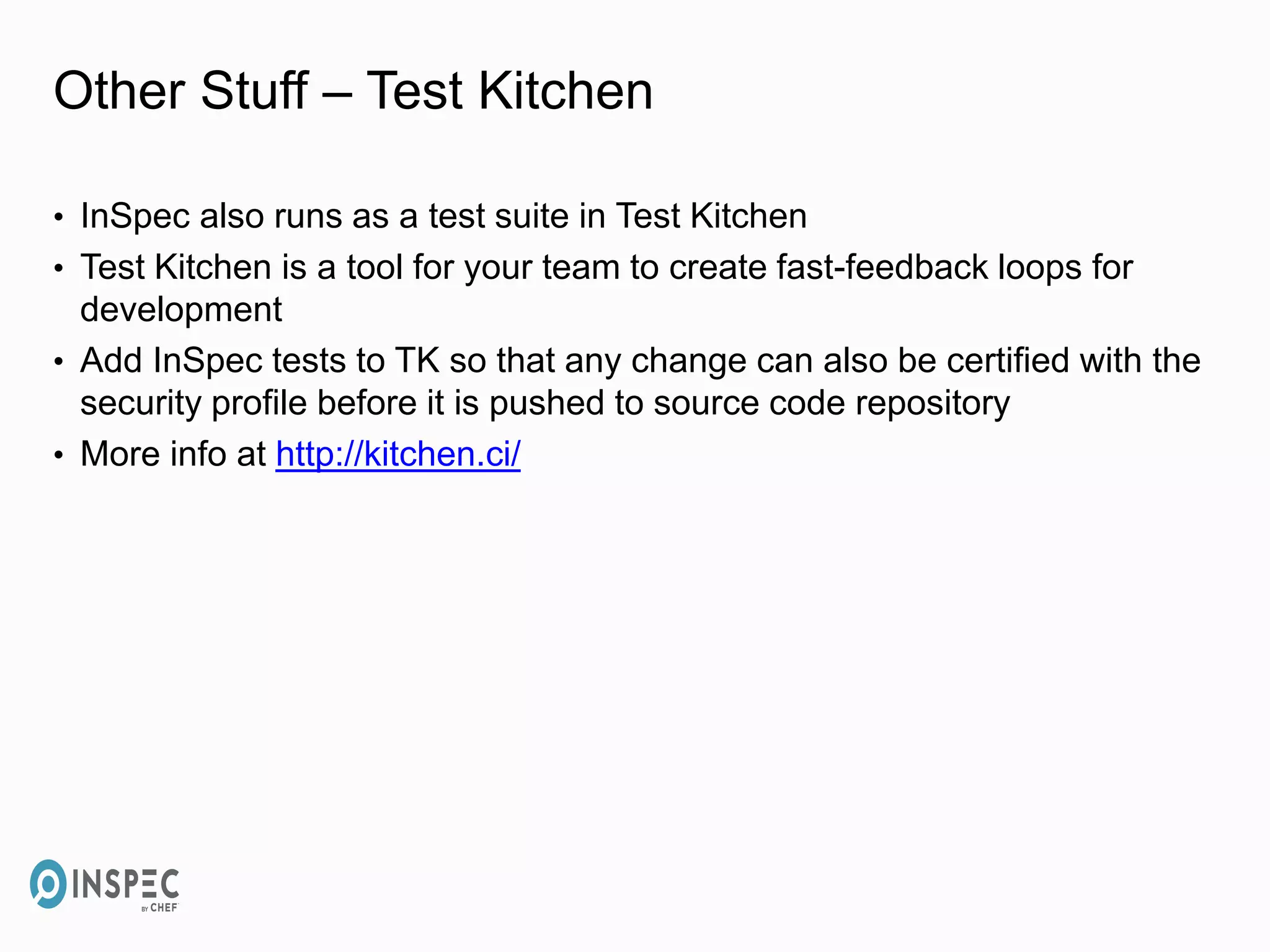 Other Stuff – Test Kitchen
• InSpec also runs as a test suite in Test Kitchen
• Test Kitchen is a tool for your team to create fast-feedback loops for
development
• Add InSpec tests to TK so that any change can also be certified with the
security profile before it is pushed to source code repository
• More info at http://kitchen.ci/
 