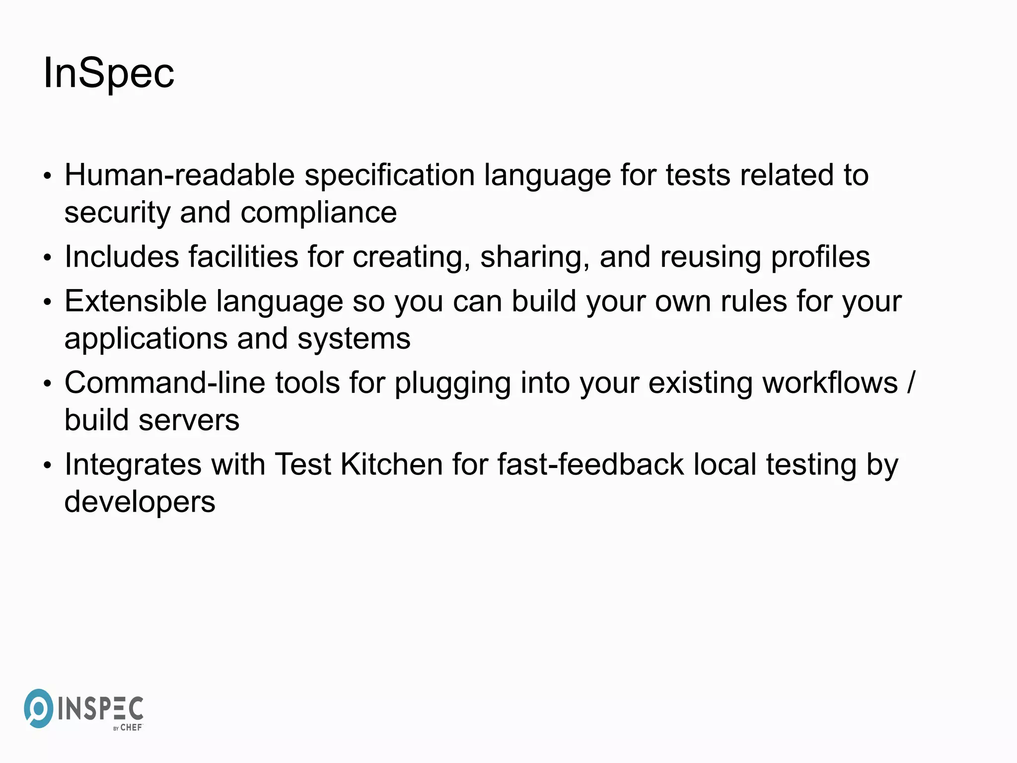 InSpec
• Human-readable specification language for tests related to
security and compliance
• Includes facilities for creating, sharing, and reusing profiles
• Extensible language so you can build your own rules for your
applications and systems
• Command-line tools for plugging into your existing workflows /
build servers
• Integrates with Test Kitchen for fast-feedback local testing by
developers
 