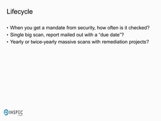 Lifecycle
• When you get a mandate from security, how often is it checked?
• Single big scan, report mailed out with a “due date”?
• Yearly or twice-yearly massive scans with remediation projects?
 