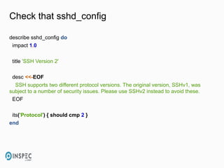 Check that sshd_config
describe sshd_config do
impact 1.0
title 'SSH Version 2'
desc <<-EOF
SSH supports two different protocol versions. The original version, SSHv1, was
subject to a number of security issues. Please use SSHv2 instead to avoid these.
EOF
its('Protocol') { should cmp 2 }
end
 