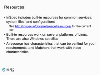 Resources
• InSpec includes built-in resources for common services,
system files, and configurations
See http://inspec.io/docs/reference/resources/ for the current
list!
• Built-in resources work on several platforms of Linux.
There are also Windows-specifics
• A resource has characteristics that can be verified for your
requirements, and Matchers that work with those
characteristics
 