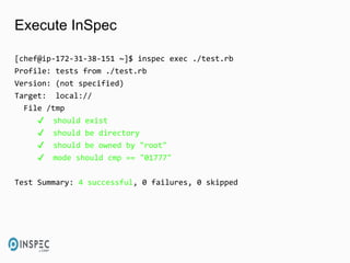 Execute InSpec
[chef@ip-172-31-38-151 ~]$ inspec exec ./test.rb
Profile: tests from ./test.rb
Version: (not specified)
Target: local://
File /tmp
✔ should exist
✔ should be directory
✔ should be owned by "root"
✔ mode should cmp == "01777"
Test Summary: 4 successful, 0 failures, 0 skipped
 