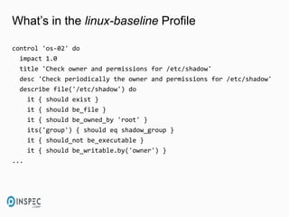 What’s in the linux-baseline Profile
control 'os-02' do
impact 1.0
title 'Check owner and permissions for /etc/shadow'
desc 'Check periodically the owner and permissions for /etc/shadow'
describe file('/etc/shadow') do
it { should exist }
it { should be_file }
it { should be_owned_by 'root' }
its('group') { should eq shadow_group }
it { should_not be_executable }
it { should be_writable.by('owner') }
...
 