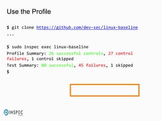 Use the Profile
$ git clone https://github.com/dev-sec/linux-baseline
...
$ sudo inspec exec linux-baseline
Profile Summary: 26 successful controls, 27 control
failures, 1 control skipped
Test Summary: 80 successful, 45 failures, 1 skipped
$
 