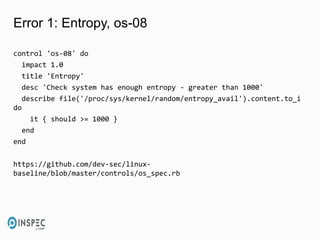 Error 1: Entropy, os-08
control 'os-08' do
impact 1.0
title 'Entropy'
desc 'Check system has enough entropy - greater than 1000'
describe file('/proc/sys/kernel/random/entropy_avail').content.to_i
do
it { should >= 1000 }
end
end
https://github.com/dev-sec/linux-
baseline/blob/master/controls/os_spec.rb
 