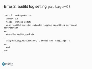 Error 2: auditd log setting package-08
control 'package-08' do
impact 1.0
title 'Install auditd'
desc 'auditd provides extended logging capacities on recent
distribution'
...
describe auditd_conf do
...
its('max_log_file_action') { should cmp 'keep_logs' }
...
end
end
 