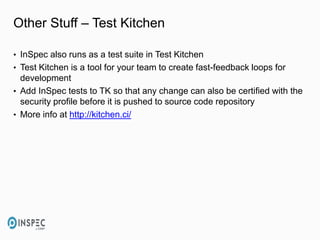 Other Stuff – Test Kitchen
• InSpec also runs as a test suite in Test Kitchen
• Test Kitchen is a tool for your team to create fast-feedback loops for
development
• Add InSpec tests to TK so that any change can also be certified with the
security profile before it is pushed to source code repository
• More info at http://kitchen.ci/
 