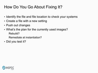 How Do You Go About Fixing It?
• Identify the file and file location to check your systems
• Create a file with a new setting
• Push out changes
• What’s the plan for the currently used images?
Rebuild?
Remediate at instantiation?
• Did you test it?
 