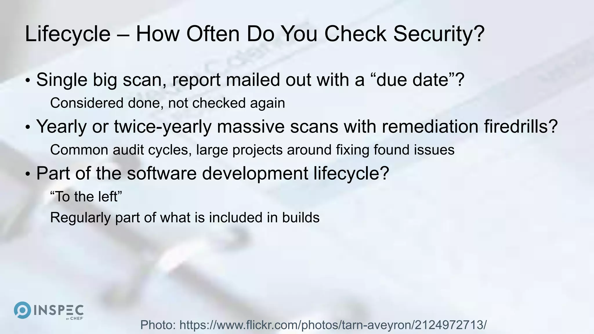 Lifecycle – How Often Do You Check Security?
• Single big scan, report mailed out with a “due date”?
Considered done, not checked again
• Yearly or twice-yearly massive scans with remediation firedrills?
Common audit cycles, large projects around fixing found issues
• Part of the software development lifecycle?
“To the left”
Regularly part of what is included in builds
Photo: https://www.flickr.com/photos/tarn-aveyron/2124972713/
 