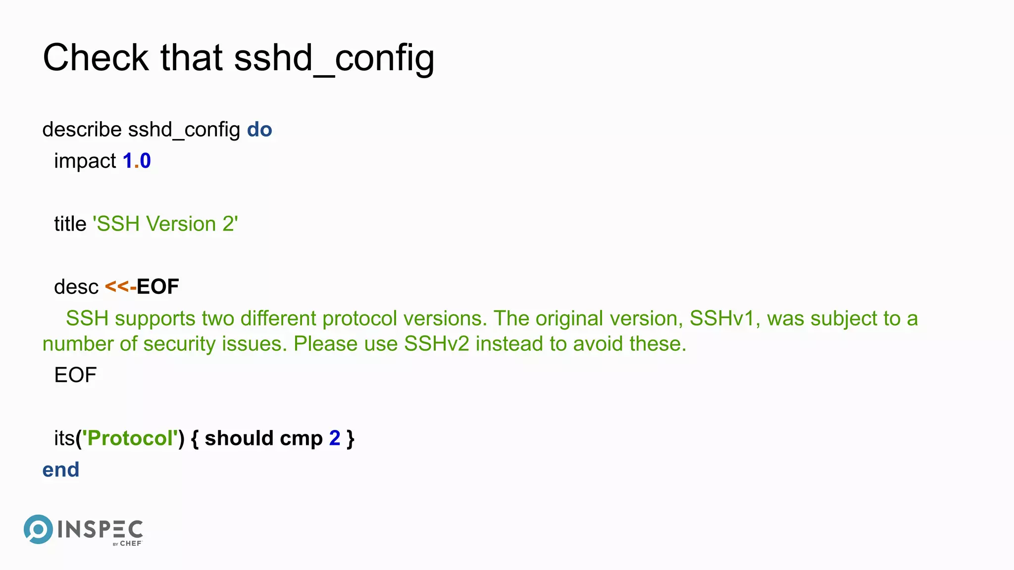 Check that sshd_config
describe sshd_config do
impact 1.0
title 'SSH Version 2'
desc <<-EOF
SSH supports two different protocol versions. The original version, SSHv1, was subject to a
number of security issues. Please use SSHv2 instead to avoid these.
EOF
its('Protocol') { should cmp 2 }
end
 