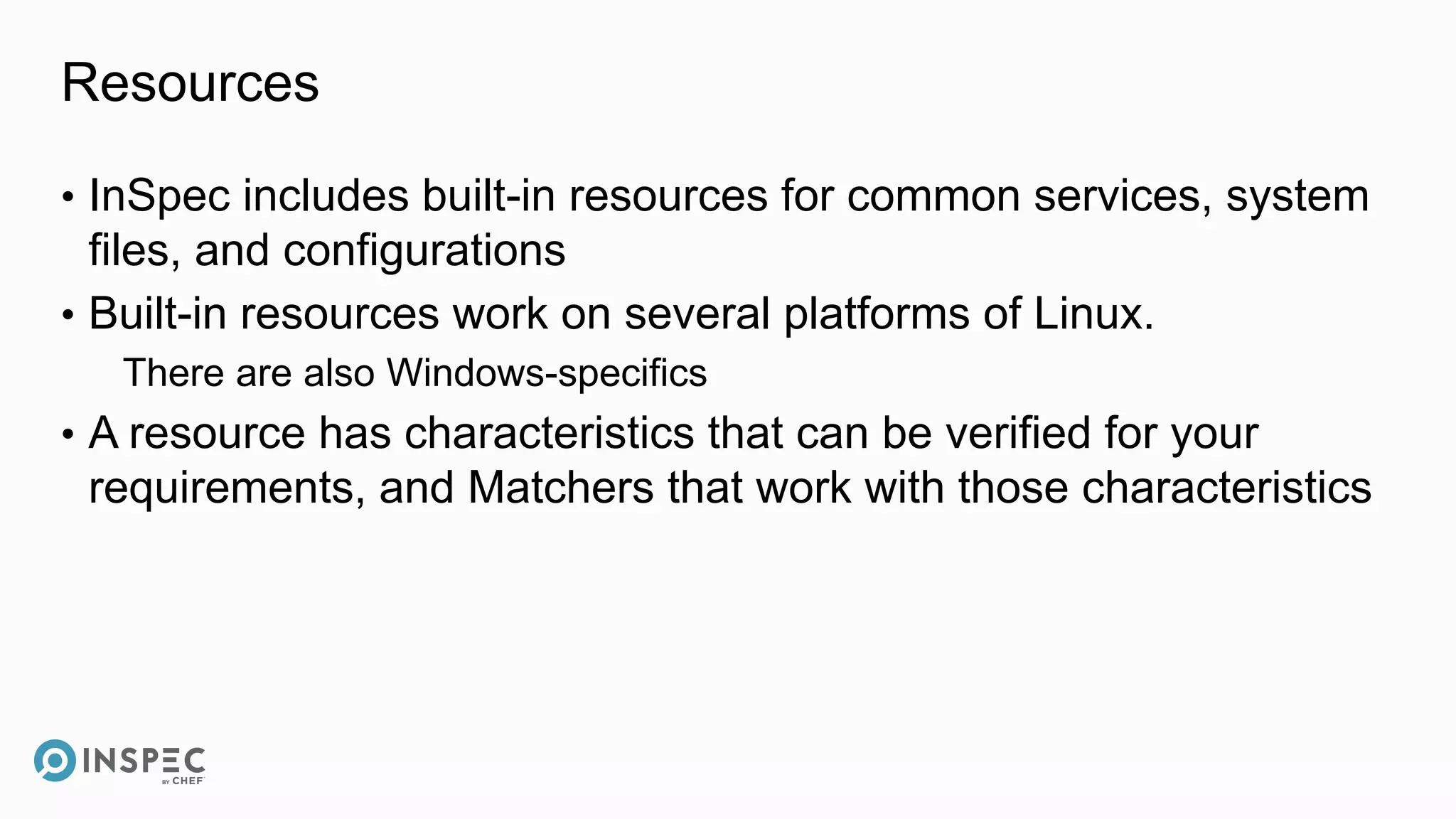 Resources
• InSpec includes built-in resources for common services, system
files, and configurations
• Built-in resources work on several platforms of Linux.
There are also Windows-specifics
• A resource has characteristics that can be verified for your
requirements, and Matchers that work with those characteristics
 
