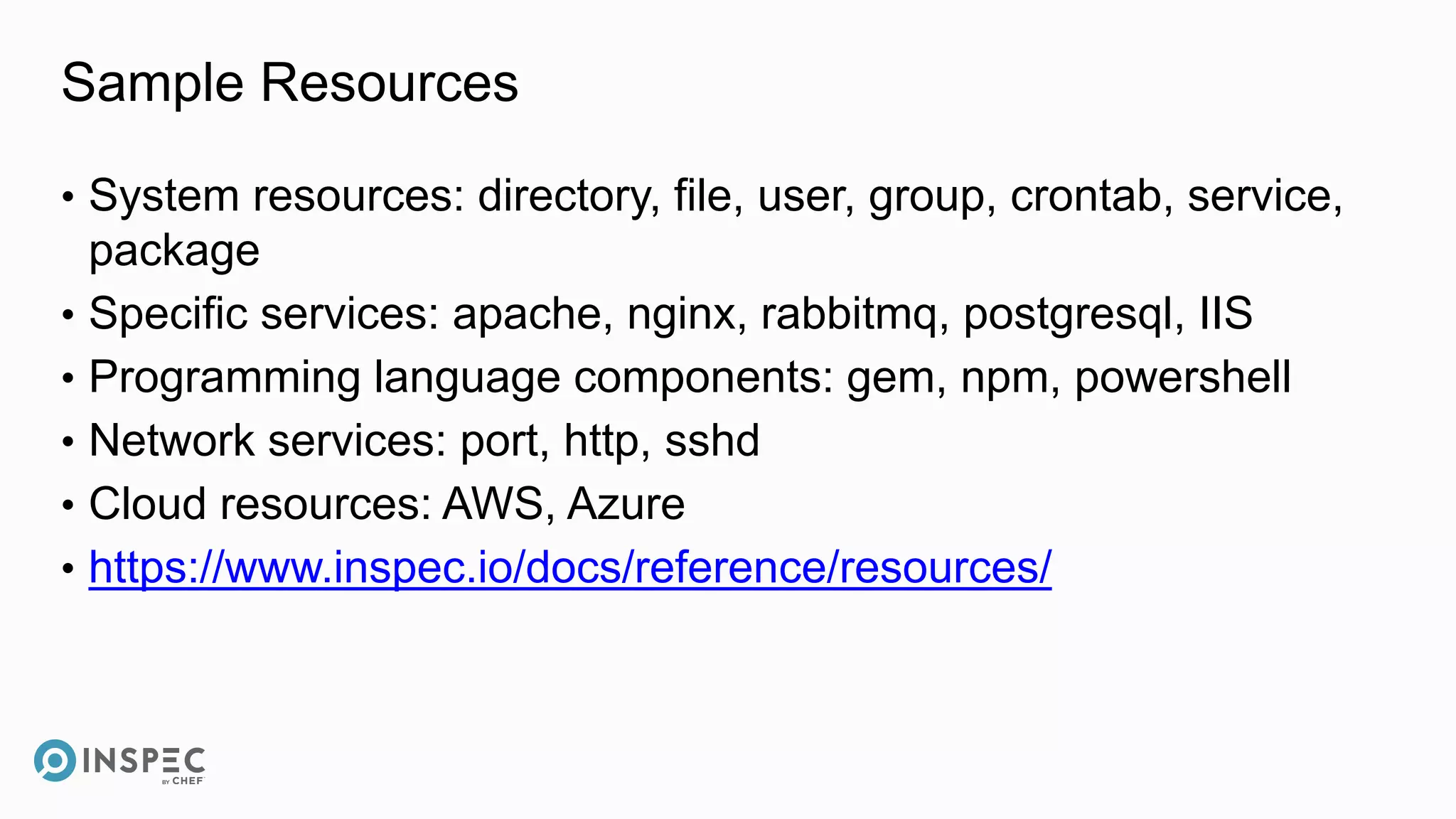 Sample Resources
• System resources: directory, file, user, group, crontab, service,
package
• Specific services: apache, nginx, rabbitmq, postgresql, IIS
• Programming language components: gem, npm, powershell
• Network services: port, http, sshd
• Cloud resources: AWS, Azure
• https://www.inspec.io/docs/reference/resources/
 