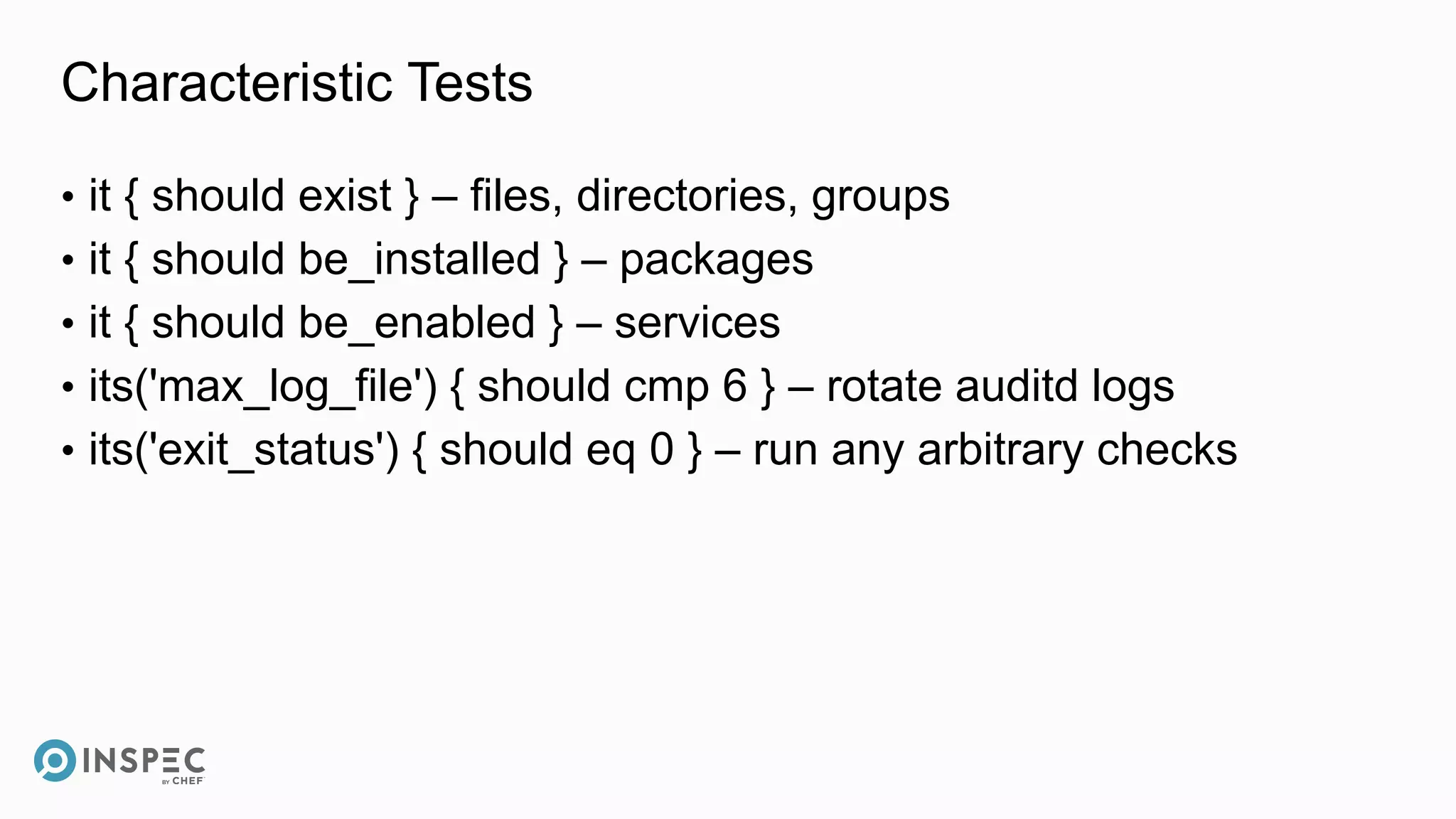 Characteristic Tests
• it { should exist } – files, directories, groups
• it { should be_installed } – packages
• it { should be_enabled } – services
• its('max_log_file') { should cmp 6 } – rotate auditd logs
• its('exit_status') { should eq 0 } – run any arbitrary checks
 