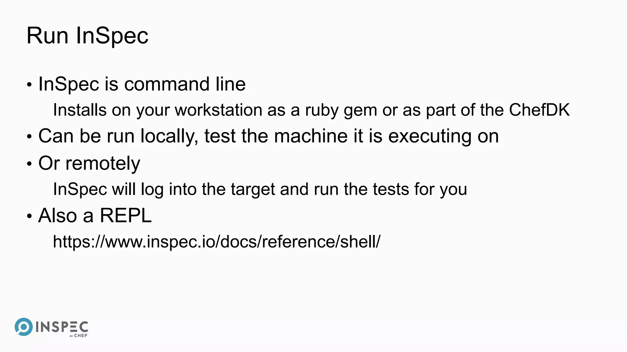 Run InSpec
• InSpec is command line
Installs on your workstation as a ruby gem or as part of the ChefDK
• Can be run locally, test the machine it is executing on
• Or remotely
InSpec will log into the target and run the tests for you
• Also a REPL
https://www.inspec.io/docs/reference/shell/
 