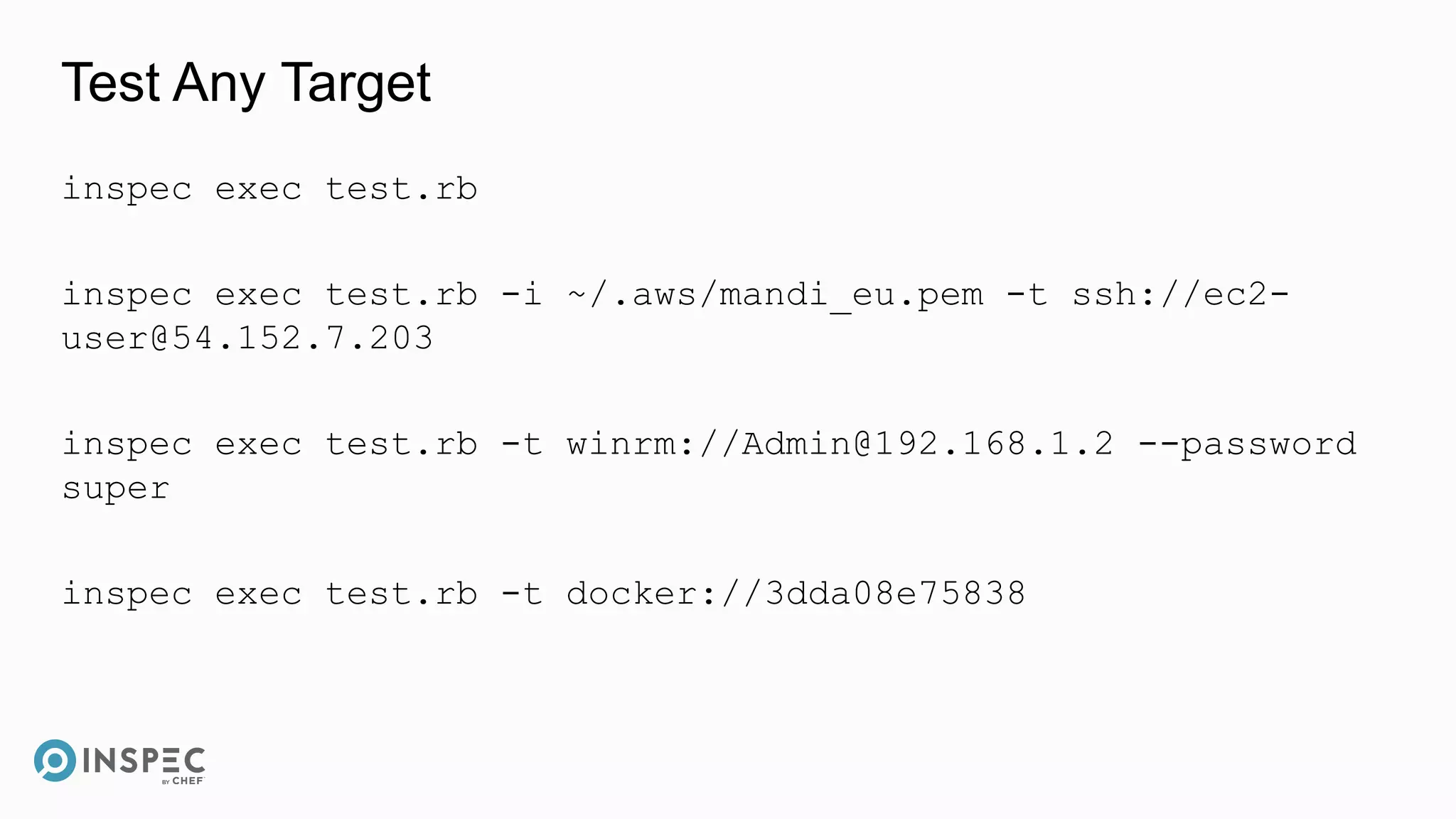 Test Any Target
inspec exec test.rb
inspec exec test.rb -i ~/.aws/mandi_eu.pem -t ssh://ec2-
user@54.152.7.203
inspec exec test.rb -t winrm://Admin@192.168.1.2 --password
super
inspec exec test.rb -t docker://3dda08e75838
 