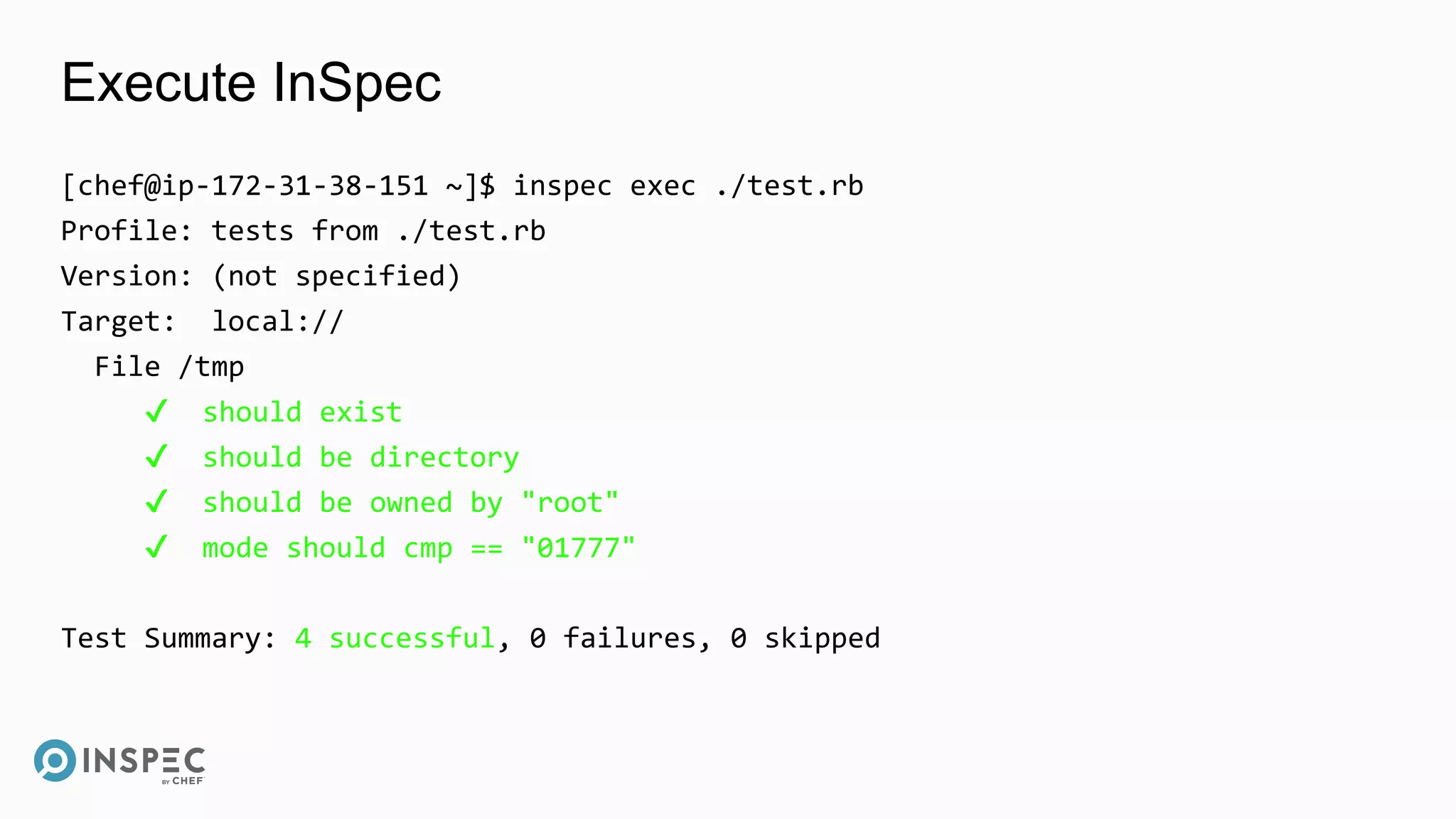 Execute InSpec
[chef@ip-172-31-38-151 ~]$ inspec exec ./test.rb
Profile: tests from ./test.rb
Version: (not specified)
Target: local://
File /tmp
✔ should exist
✔ should be directory
✔ should be owned by "root"
✔ mode should cmp == "01777"
Test Summary: 4 successful, 0 failures, 0 skipped
 
