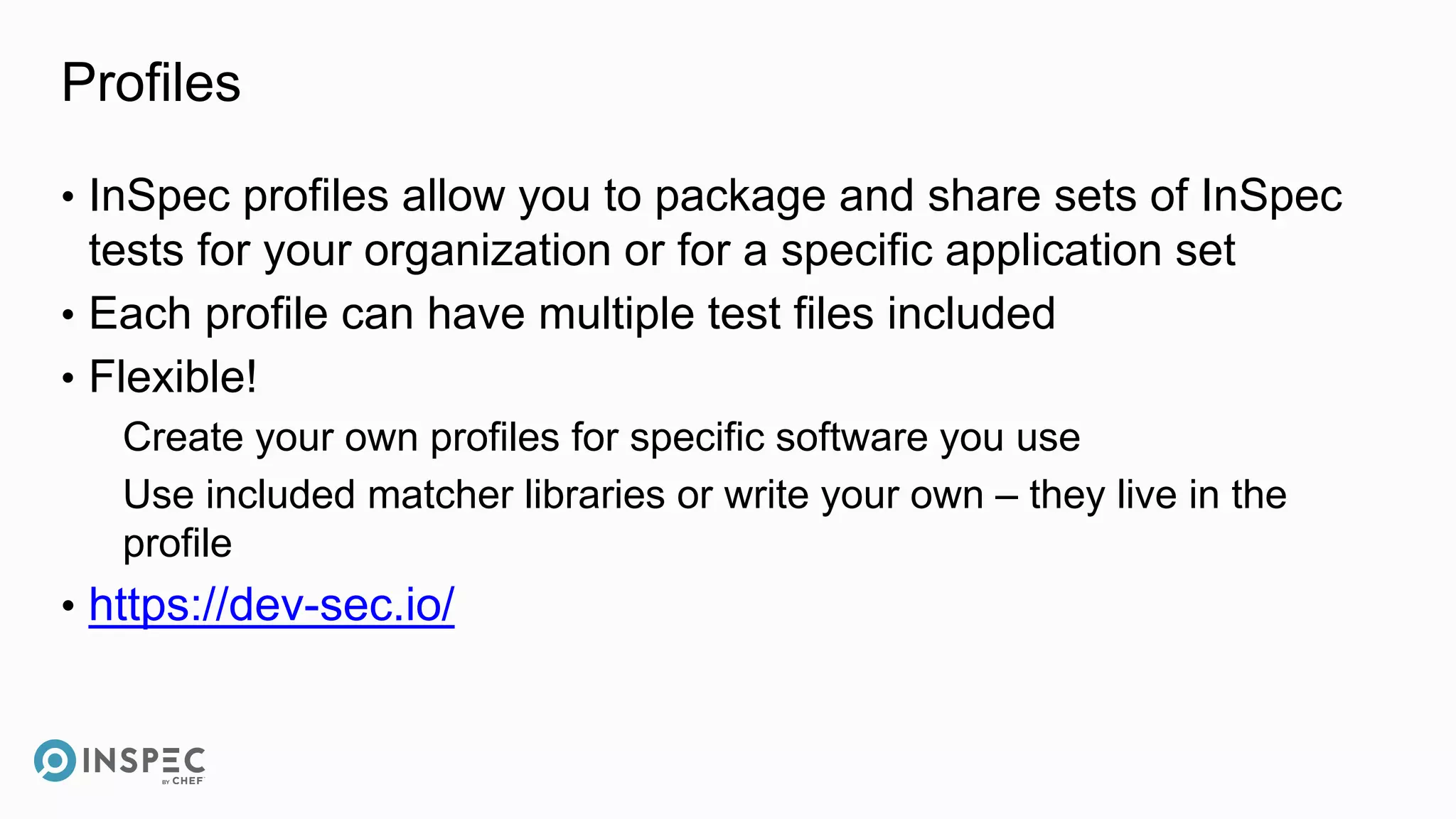 Profiles
• InSpec profiles allow you to package and share sets of InSpec
tests for your organization or for a specific application set
• Each profile can have multiple test files included
• Flexible!
Create your own profiles for specific software you use
Use included matcher libraries or write your own – they live in the
profile
• https://dev-sec.io/
 