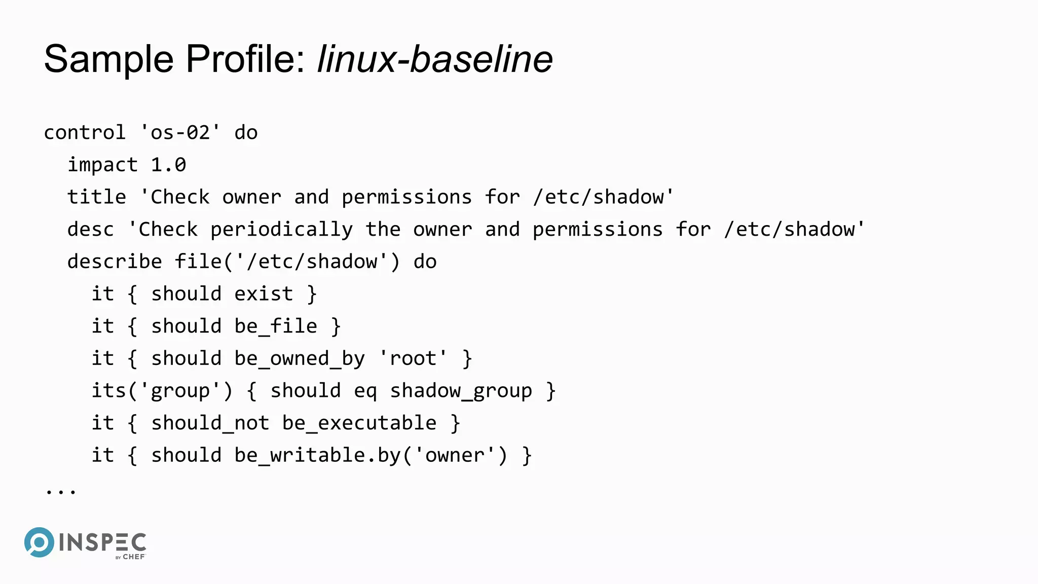 Sample Profile: linux-baseline
control 'os-02' do
impact 1.0
title 'Check owner and permissions for /etc/shadow'
desc 'Check periodically the owner and permissions for /etc/shadow'
describe file('/etc/shadow') do
it { should exist }
it { should be_file }
it { should be_owned_by 'root' }
its('group') { should eq shadow_group }
it { should_not be_executable }
it { should be_writable.by('owner') }
...
 